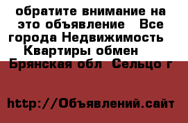 обратите внимание на это объявление - Все города Недвижимость » Квартиры обмен   . Брянская обл.,Сельцо г.